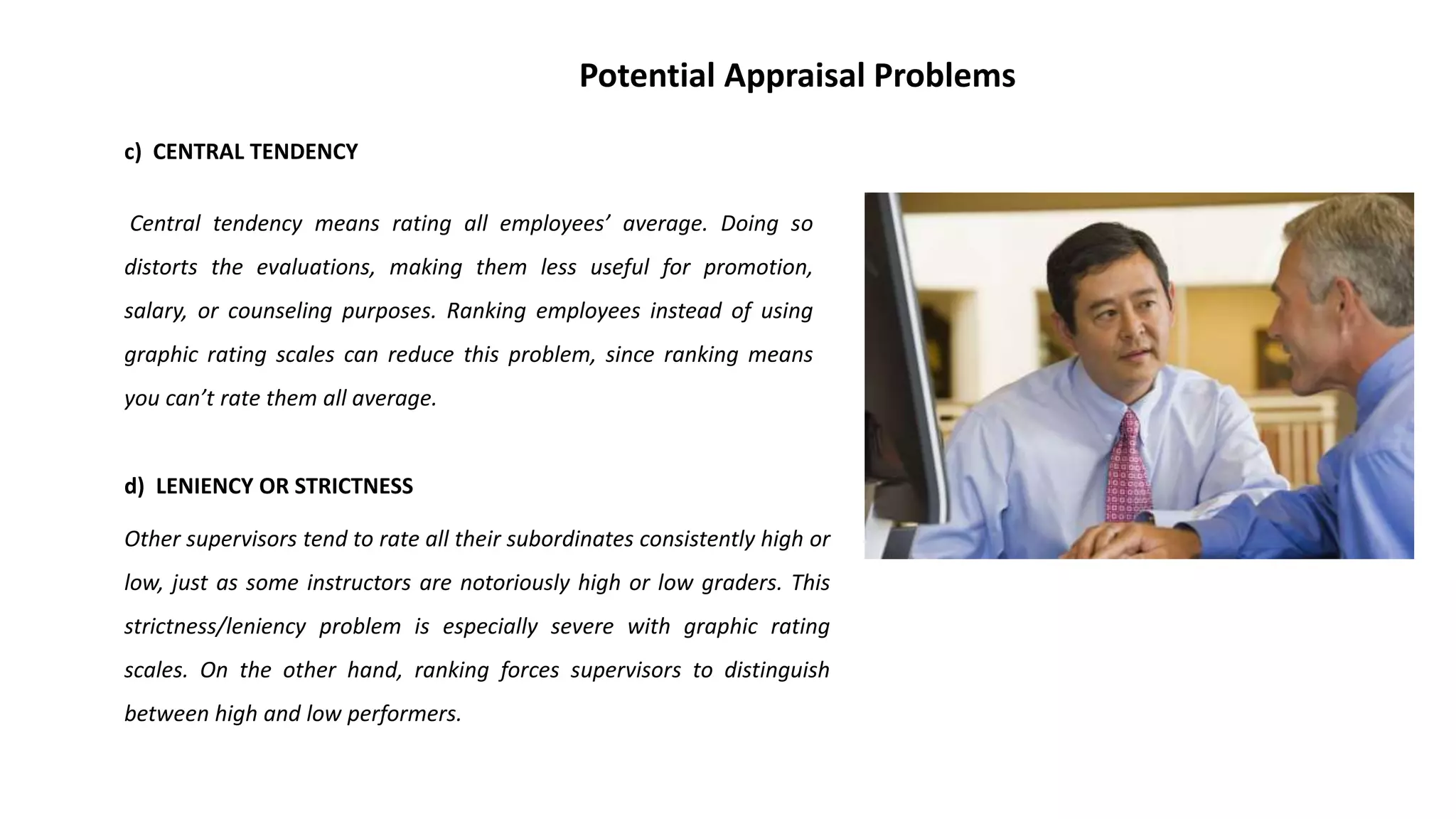 c) CENTRAL TENDENCY
Central tendency means rating all employees’ average. Doing so
distorts the evaluations, making them less useful for promotion,
salary, or counseling purposes. Ranking employees instead of using
graphic rating scales can reduce this problem, since ranking means
you can’t rate them all average.
d) LENIENCY OR STRICTNESS
Other supervisors tend to rate all their subordinates consistently high or
low, just as some instructors are notoriously high or low graders. This
strictness/leniency problem is especially severe with graphic rating
scales. On the other hand, ranking forces supervisors to distinguish
between high and low performers.
Potential Appraisal Problems
 