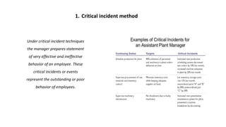 1. Critical incident method
Under critical incident techniques
the manager prepares statement
of very effective and ineffective
behavior of an employee. These
critical incidents or events
represent the outstanding or poor
behavior of employees.
 