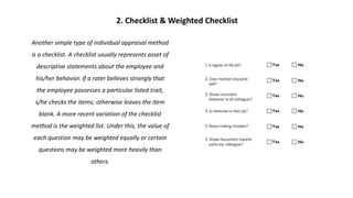 2. Checklist & Weighted Checklist
Another simple type of individual appraisal method
is a checklist. A checklist usually represents asset of
descriptive statements about the employee and
his/her behavior. If a rater believes strongly that
the employee possesses a particular listed trait,
s/he checks the items; otherwise leaves the item
blank. A more recent variation of the checklist
method is the weighted list. Under this, the value of
each question may be weighted equally or certain
questions may be weighted more heavily than
others.
 