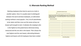 Ranking employees from best to worst on a traits is
another option. Since it is usually easier to distinguish
between the worst and best employees, an alternation
ranking method is most popular. .First, list all subordinates
to be rated, and then cross out the names of any not
known well enough to rank. It indicates the employee who
is the highest on the performance dimension being
measured and the one who is the lowest. Then choose the
next highest and the next lowest, alternating between
highest and lowest until all employees have been ranked.
6. Alternate Ranking Method
 