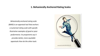 Behaviorally anchored rating scale
(BARS) is an appraisal tool that anchors
a numerical rating scale with specific
illustrative examples of good or poor
performance. Its proponents say it
provides better, more equitable
appraisals than do the other tools
1. Behaviorally Anchored Rating Scales
 