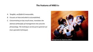 A. Tangible, verifiable & measurable,
B. Focuses on how and what to accomplished,
C. Concentrating on key result areas, translates the
abstract philosophy of management into concrete
phraseology. The technique can be put to general use
(non-specialist technique).
The Features of MBO is-
 