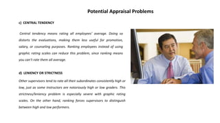 c) CENTRAL TENDENCY
Central tendency means rating all employees’ average. Doing so
distorts the evaluations, making them less useful for promotion,
salary, or counseling purposes. Ranking employees instead of using
graphic rating scales can reduce this problem, since ranking means
you can’t rate them all average.
d) LENIENCY OR STRICTNESS
Other supervisors tend to rate all their subordinates consistently high or
low, just as some instructors are notoriously high or low graders. This
strictness/leniency problem is especially severe with graphic rating
scales. On the other hand, ranking forces supervisors to distinguish
between high and low performers.
Potential Appraisal Problems
 
