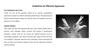 GET AGREEMENT ON A PLAN
Fourth, the aim of the appraisal should be to improve unsatisfactory
performance (and/or to reinforce exemplary performance). The appraisals end
product should therefore always be a plan for what the employee must do to
improve his or her efforts.
ENSURE FAIRNESS
Fifth, make sure that every appraisal you give is fair. Studies confirm that, in
practice, some managers ignore accuracy and honesty in performance
appraisals. Instead, they use the process for political purposes (such as
encouraging employees with whom they don’t get along to leave the firm).
The employee’s standards should be clear, employees should understand the
basis on which you’re going to appraise them, and the appraisals should be
objective and fair.
Guidelines for Effective Appraisals
 
