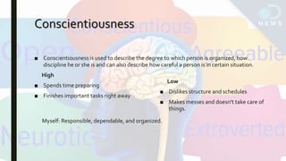 Conscientiousness
■ Conscientiousness is used to describe the degree to which person is organized, how
discipline he or she is and can also describe how careful a person is in certain situation.
High
■ Spends time preparing
■ Finishes important tasks right away
Low
■ Dislikes structure and schedules
■ Makes messes and doesn't take care of
things.
Myself: Responsible, dependable, and organized.
 