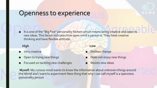 Openness to experience
■ It is one of the “Big Five” personality factors which means being creative and open to
new ideas.This factor indicates how open mind a person is.They have creative
thinking and have flexible attitude.
High
■ Very creative
■ Open to trying new things
■ Focused on tackling new challenges
Low
■ Dislikes change
■ Does not enjoy new things
■ Resists new ideas
Myself: My curious mind wants to know the information about unknown things around
theWorld and i want to experiment New thing that why i can call myself is a openness
personality person
 
