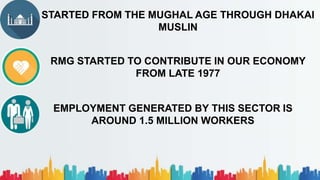 STARTED FROM THE MUGHAL AGE THROUGH DHAKAI
MUSLIN
RMG STARTED TO CONTRIBUTE IN OUR ECONOMY
FROM LATE 1977
EMPLOYMENT GENERATED BY THIS SECTOR IS
AROUND 1.5 MILLION WORKERS
 