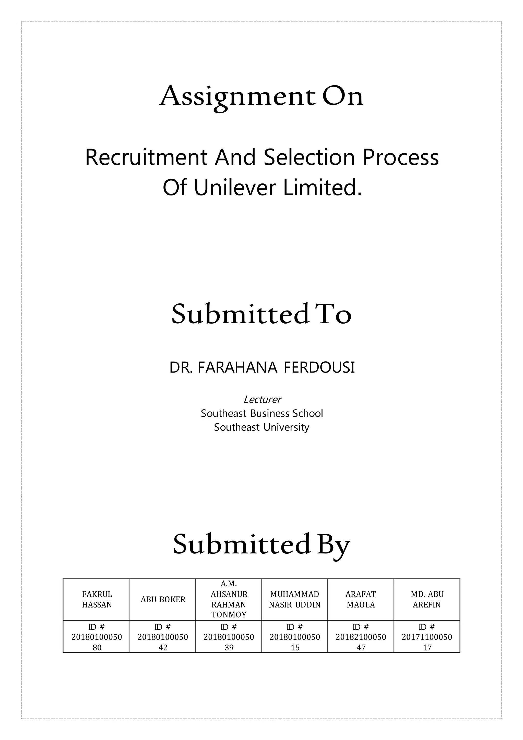 Assignment On
Recruitment And Selection Process
Of Unilever Limited.
SubmittedTo
DR. FARAHANA FERDOUSI
Lecturer
Southeast Business School
Southeast University
SubmittedBy
FAKRUL
HASSAN
ABU BOKER
A.M.
AHSANUR
RAHMAN
TONMOY
MUHAMMAD
NASIR UDDIN
ARAFAT
MAOLA
MD. ABU
AREFIN
ID #
20180100050
80
ID #
20180100050
42
ID #
20180100050
39
ID #
20180100050
15
ID #
20182100050
47
ID #
20171100050
17
 