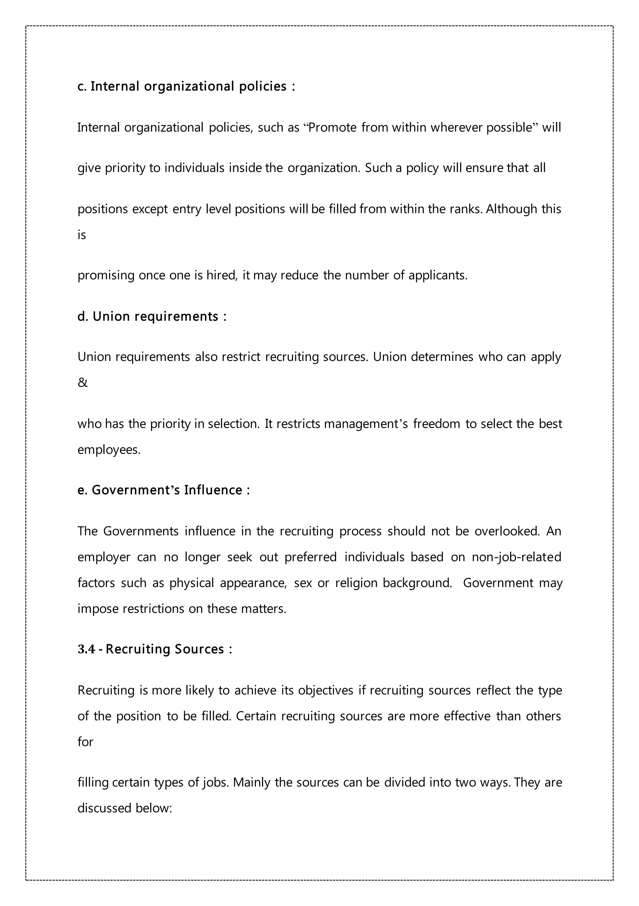 c. Internal organizational policies :
Internal organizational policies, such as “Promote from within wherever possible” will
give priority to individuals inside the organization. Such a policy will ensure that all
positions except entry level positions will be filled from within the ranks. Although this
is
promising once one is hired, it may reduce the number of applicants.
d. Union requirements :
Union requirements also restrict recruiting sources. Union determines who can apply
&
who has the priority in selection. It restricts management’s freedom to select the best
employees.
e. Government’s Influence :
The Governments influence in the recruiting process should not be overlooked. An
employer can no longer seek out preferred individuals based on non-job-related
factors such as physical appearance, sex or religion background. Government may
impose restrictions on these matters.
3.4 - Recruiting Sources :
Recruiting is more likely to achieve its objectives if recruiting sources reflect the type
of the position to be filled. Certain recruiting sources are more effective than others
for
filling certain types of jobs. Mainly the sources can be divided into two ways. They are
discussed below:
 