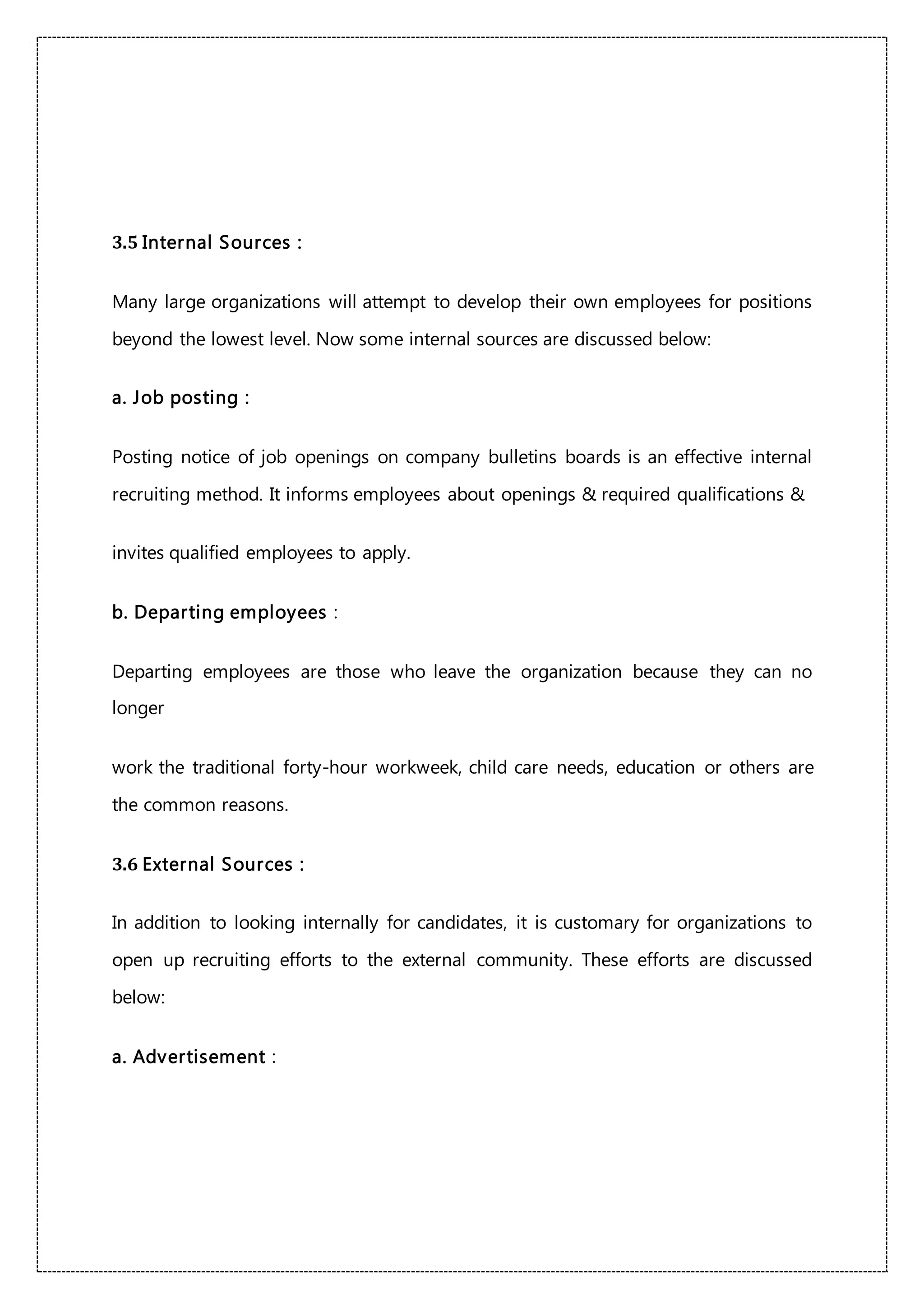 3.5 Internal Sources :
Many large organizations will attempt to develop their own employees for positions
beyond the lowest level. Now some internal sources are discussed below:
a. Job posting :
Posting notice of job openings on company bulletins boards is an effective internal
recruiting method. It informs employees about openings & required qualifications &
invites qualified employees to apply.
b. Departing employees :
Departing employees are those who leave the organization because they can no
longer
work the traditional forty-hour workweek, child care needs, education or others are
the common reasons.
3.6 External Sources :
In addition to looking internally for candidates, it is customary for organizations to
open up recruiting efforts to the external community. These efforts are discussed
below:
a. Advertisement :
 