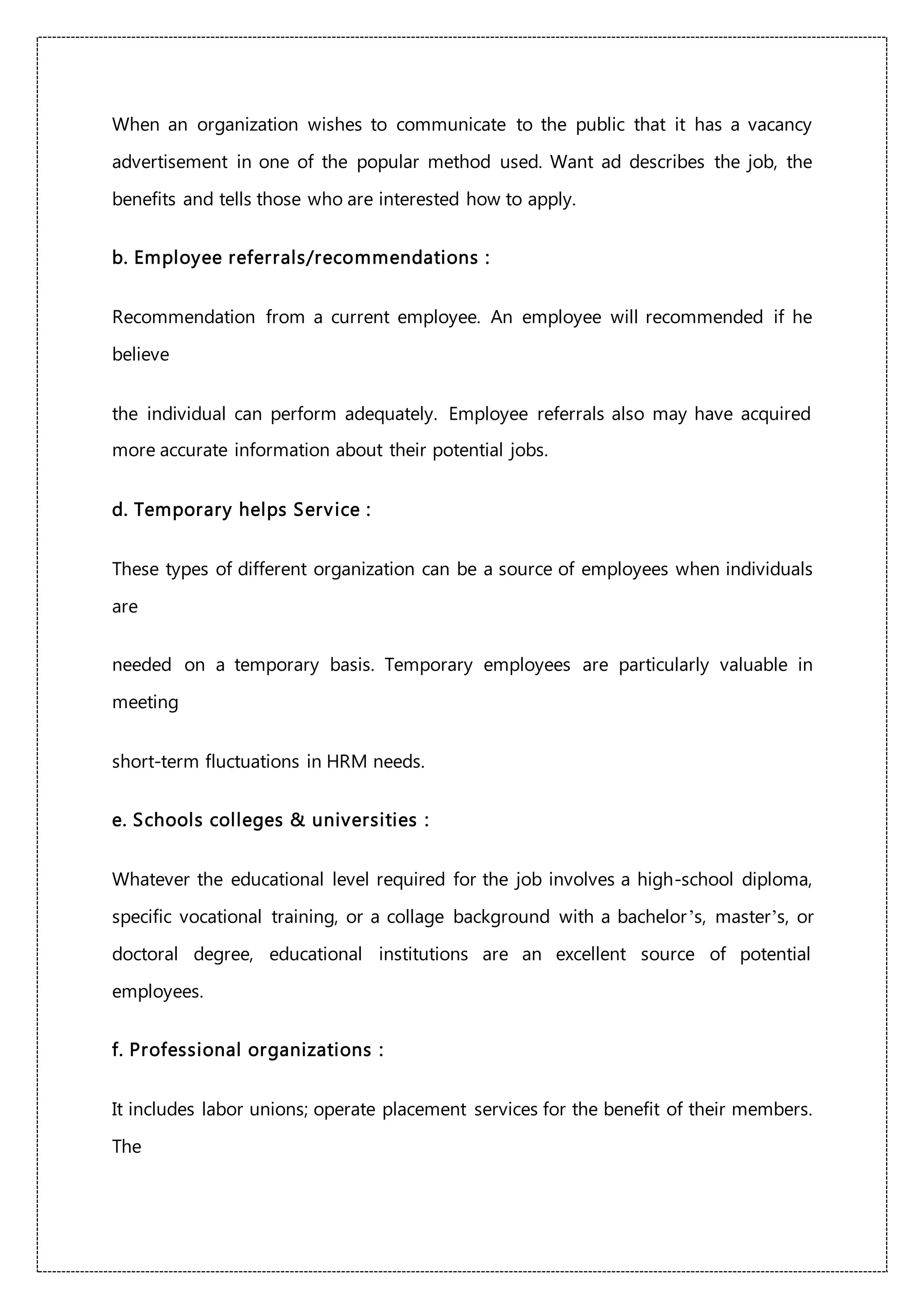 When an organization wishes to communicate to the public that it has a vacancy
advertisement in one of the popular method used. Want ad describes the job, the
benefits and tells those who are interested how to apply.
b. Employee referrals/recommendations :
Recommendation from a current employee. An employee will recommended if he
believe
the individual can perform adequately. Employee referrals also may have acquired
more accurate information about their potential jobs.
d. Temporary helps Service :
These types of different organization can be a source of employees when individuals
are
needed on a temporary basis. Temporary employees are particularly valuable in
meeting
short-term fluctuations in HRM needs.
e. Schools colleges & universities :
Whatever the educational level required for the job involves a high-school diploma,
specific vocational training, or a collage background with a bachelor’s, master’s, or
doctoral degree, educational institutions are an excellent source of potential
employees.
f. Professional organizations :
It includes labor unions; operate placement services for the benefit of their members.
The
 