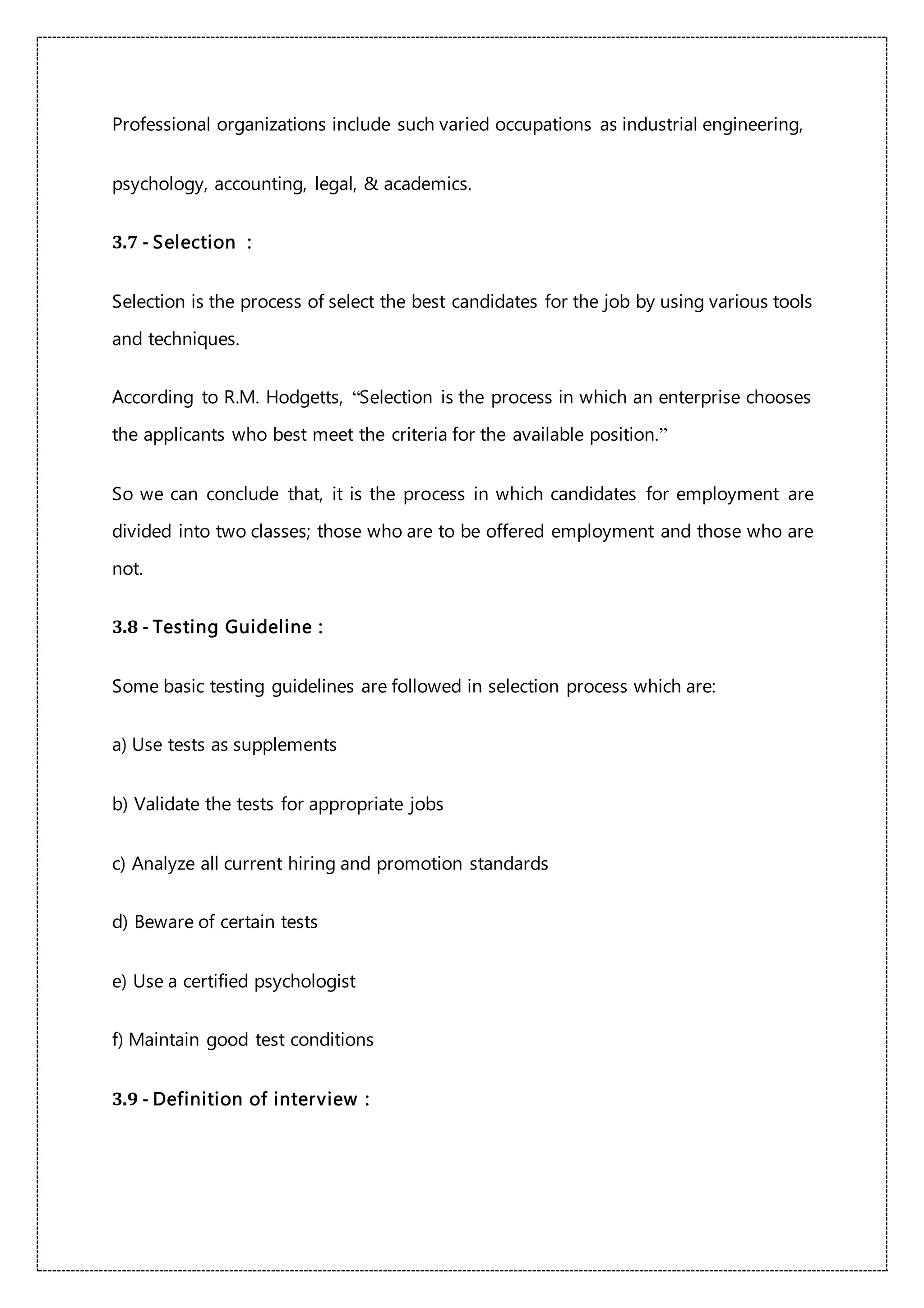 Professional organizations include such varied occupations as industrial engineering,
psychology, accounting, legal, & academics.
3.7 - Selection :
Selection is the process of select the best candidates for the job by using various tools
and techniques.
According to R.M. Hodgetts, “Selection is the process in which an enterprise chooses
the applicants who best meet the criteria for the available position.”
So we can conclude that, it is the process in which candidates for employment are
divided into two classes; those who are to be offered employment and those who are
not.
3.8 - Testing Guideline :
Some basic testing guidelines are followed in selection process which are:
a) Use tests as supplements
b) Validate the tests for appropriate jobs
c) Analyze all current hiring and promotion standards
d) Beware of certain tests
e) Use a certified psychologist
f) Maintain good test conditions
3.9 - Definition of interview :
 