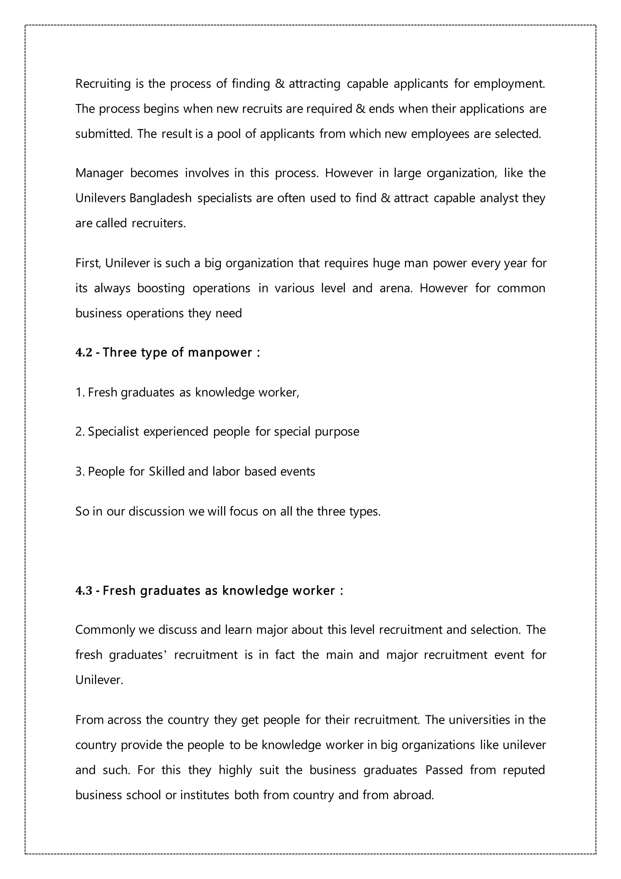 Recruiting is the process of finding & attracting capable applicants for employment.
The process begins when new recruits are required & ends when their applications are
submitted. The result is a pool of applicants from which new employees are selected.
Manager becomes involves in this process. However in large organization, like the
Unilevers Bangladesh specialists are often used to find & attract capable analyst they
are called recruiters.
First, Unilever is such a big organization that requires huge man power every year for
its always boosting operations in various level and arena. However for common
business operations they need
4.2 - Three type of manpower :
1. Fresh graduates as knowledge worker,
2. Specialist experienced people for special purpose
3. People for Skilled and labor based events
So in our discussion we will focus on all the three types.
4.3 - Fresh graduates as knowledge worker :
Commonly we discuss and learn major about this level recruitment and selection. The
fresh graduates’ recruitment is in fact the main and major recruitment event for
Unilever.
From across the country they get people for their recruitment. The universities in the
country provide the people to be knowledge worker in big organizations like unilever
and such. For this they highly suit the business graduates Passed from reputed
business school or institutes both from country and from abroad.
 