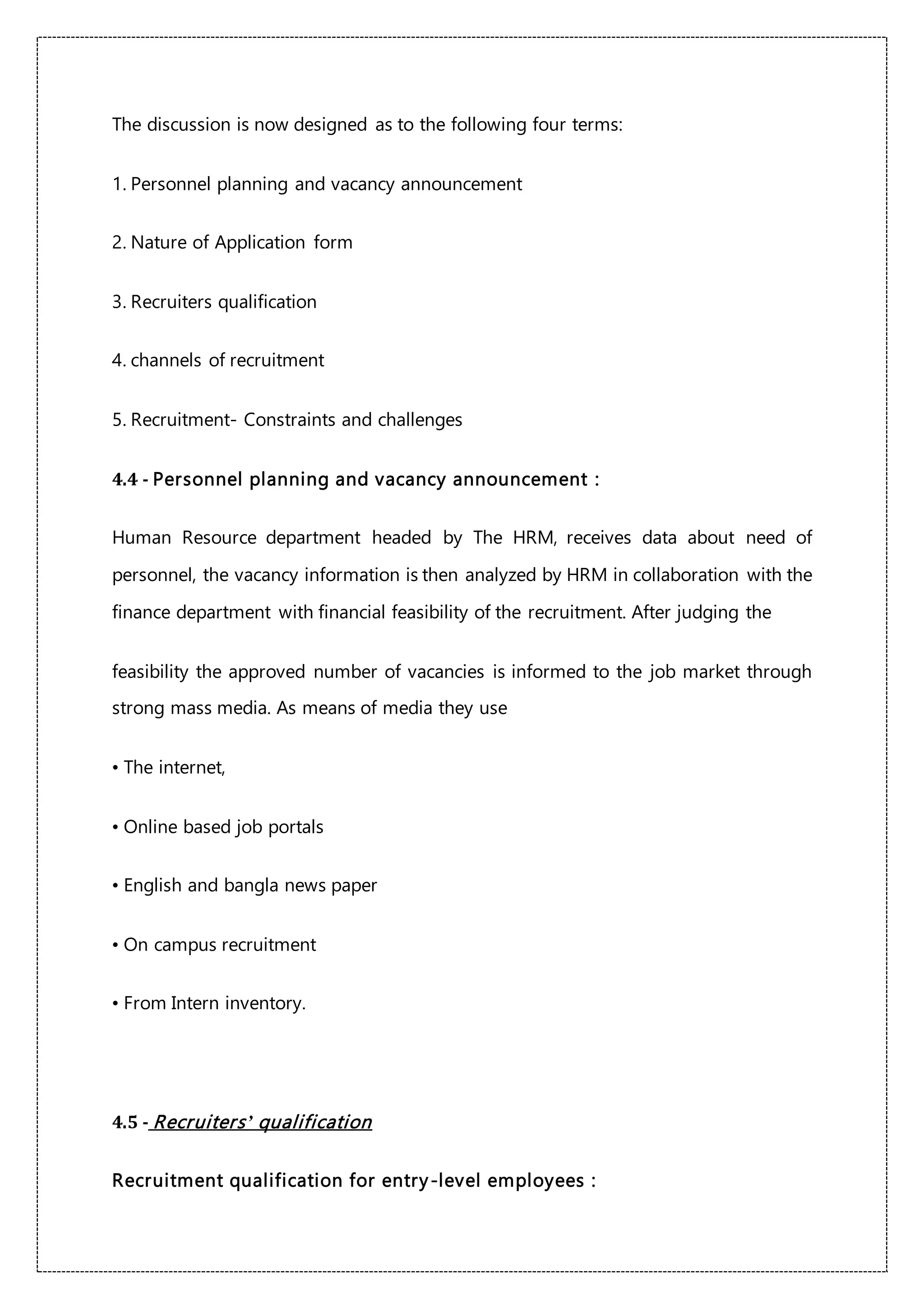 The discussion is now designed as to the following four terms:
1. Personnel planning and vacancy announcement
2. Nature of Application form
3. Recruiters qualification
4. channels of recruitment
5. Recruitment- Constraints and challenges
4.4 - Personnel planning and vacancy announcement :
Human Resource department headed by The HRM, receives data about need of
personnel, the vacancy information is then analyzed by HRM in collaboration with the
finance department with financial feasibility of the recruitment. After judging the
feasibility the approved number of vacancies is informed to the job market through
strong mass media. As means of media they use
• The internet,
• Online based job portals
• English and bangla news paper
• On campus recruitment
• From Intern inventory.
4.5 - Recruiters’ qualification
Recruitment qualification for entry-level employees :
 