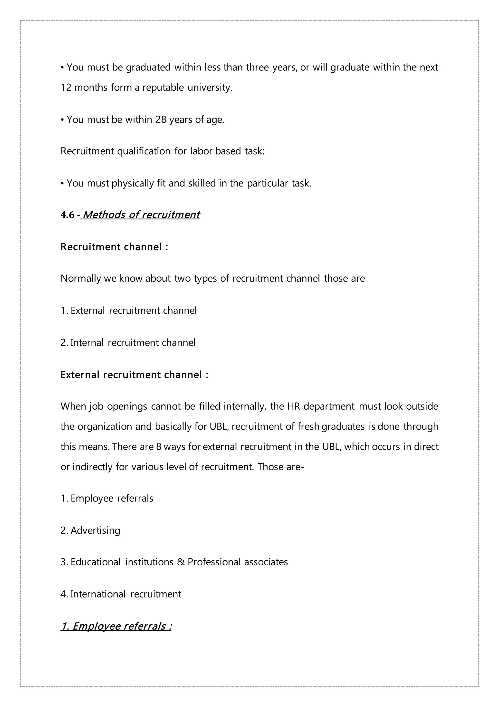 • You must be graduated within less than three years, or will graduate within the next
12 months form a reputable university.
• You must be within 28 years of age.
Recruitment qualification for labor based task:
• You must physically fit and skilled in the particular task.
4.6 - Methods of recruitment
Recruitment channel :
Normally we know about two types of recruitment channel those are
1. External recruitment channel
2. Internal recruitment channel
External recruitment channel :
When job openings cannot be filled internally, the HR department must look outside
the organization and basically for UBL, recruitment of fresh graduates is done through
this means. There are 8 ways for external recruitment in the UBL, which occurs in direct
or indirectly for various level of recruitment. Those are-
1. Employee referrals
2. Advertising
3. Educational institutions & Professional associates
4. International recruitment
1. Employee referrals :
 