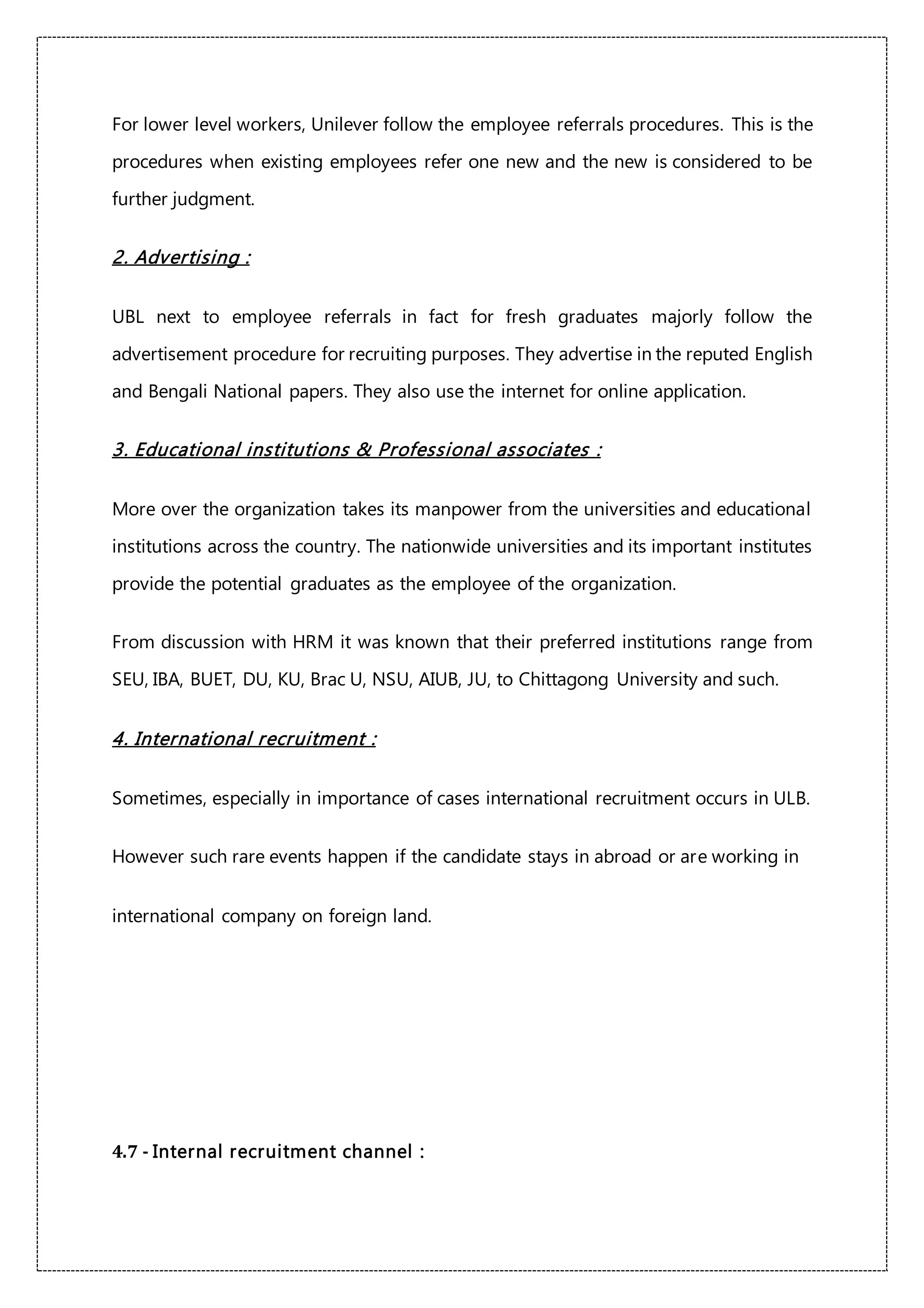 For lower level workers, Unilever follow the employee referrals procedures. This is the
procedures when existing employees refer one new and the new is considered to be
further judgment.
2. Advertising :
UBL next to employee referrals in fact for fresh graduates majorly follow the
advertisement procedure for recruiting purposes. They advertise in the reputed English
and Bengali National papers. They also use the internet for online application.
3. Educational institutions & Professional associates :
More over the organization takes its manpower from the universities and educational
institutions across the country. The nationwide universities and its important institutes
provide the potential graduates as the employee of the organization.
From discussion with HRM it was known that their preferred institutions range from
SEU, IBA, BUET, DU, KU, Brac U, NSU, AIUB, JU, to Chittagong University and such.
4. International recruitment :
Sometimes, especially in importance of cases international recruitment occurs in ULB.
However such rare events happen if the candidate stays in abroad or are working in
international company on foreign land.
4.7 - Internal recruitment channel :
 