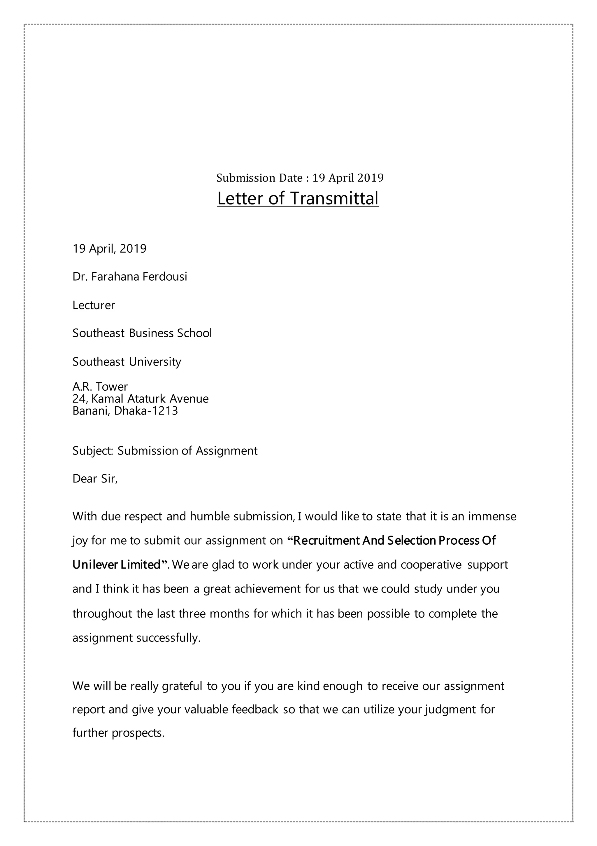 Submission Date : 19 April 2019
Letter of Transmittal
19 April, 2019
Dr. Farahana Ferdousi
Lecturer
Southeast Business School
Southeast University
A.R. Tower
24, Kamal Ataturk Avenue
Banani, Dhaka-1213
Subject: Submission of Assignment
Dear Sir,
With due respect and humble submission, I would like to state that it is an immense
joy for me to submit our assignment on “Recruitment And Selection Process Of
Unilever Limited”. We are glad to work under your active and cooperative support
and I think it has been a great achievement for us that we could study under you
throughout the last three months for which it has been possible to complete the
assignment successfully.
We will be really grateful to you if you are kind enough to receive our assignment
report and give your valuable feedback so that we can utilize your judgment for
further prospects.
 