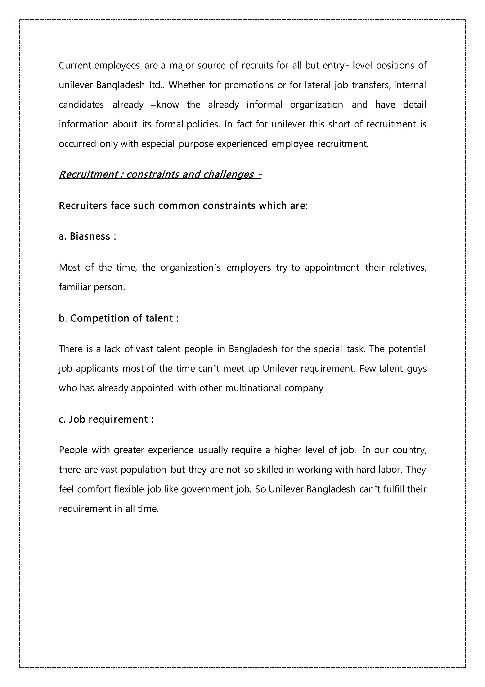 Current employees are a major source of recruits for all but entry- level positions of
unilever Bangladesh ltd.. Whether for promotions or for lateral job transfers, internal
candidates already –know the already informal organization and have detail
information about its formal policies. In fact for unilever this short of recruitment is
occurred only with especial purpose experienced employee recruitment.
Recruitment : constraints and challenges -
Recruiters face such common constraints which are:
a. Biasness :
Most of the time, the organization’s employers try to appointment their relatives,
familiar person.
b. Competition of talent :
There is a lack of vast talent people in Bangladesh for the special task. The potential
job applicants most of the time can’t meet up Unilever requirement. Few talent guys
who has already appointed with other multinational company
c. Job requirement :
People with greater experience usually require a higher level of job. In our country,
there are vast population but they are not so skilled in working with hard labor. They
feel comfort flexible job like government job. So Unilever Bangladesh can’t fulfill their
requirement in all time.
 