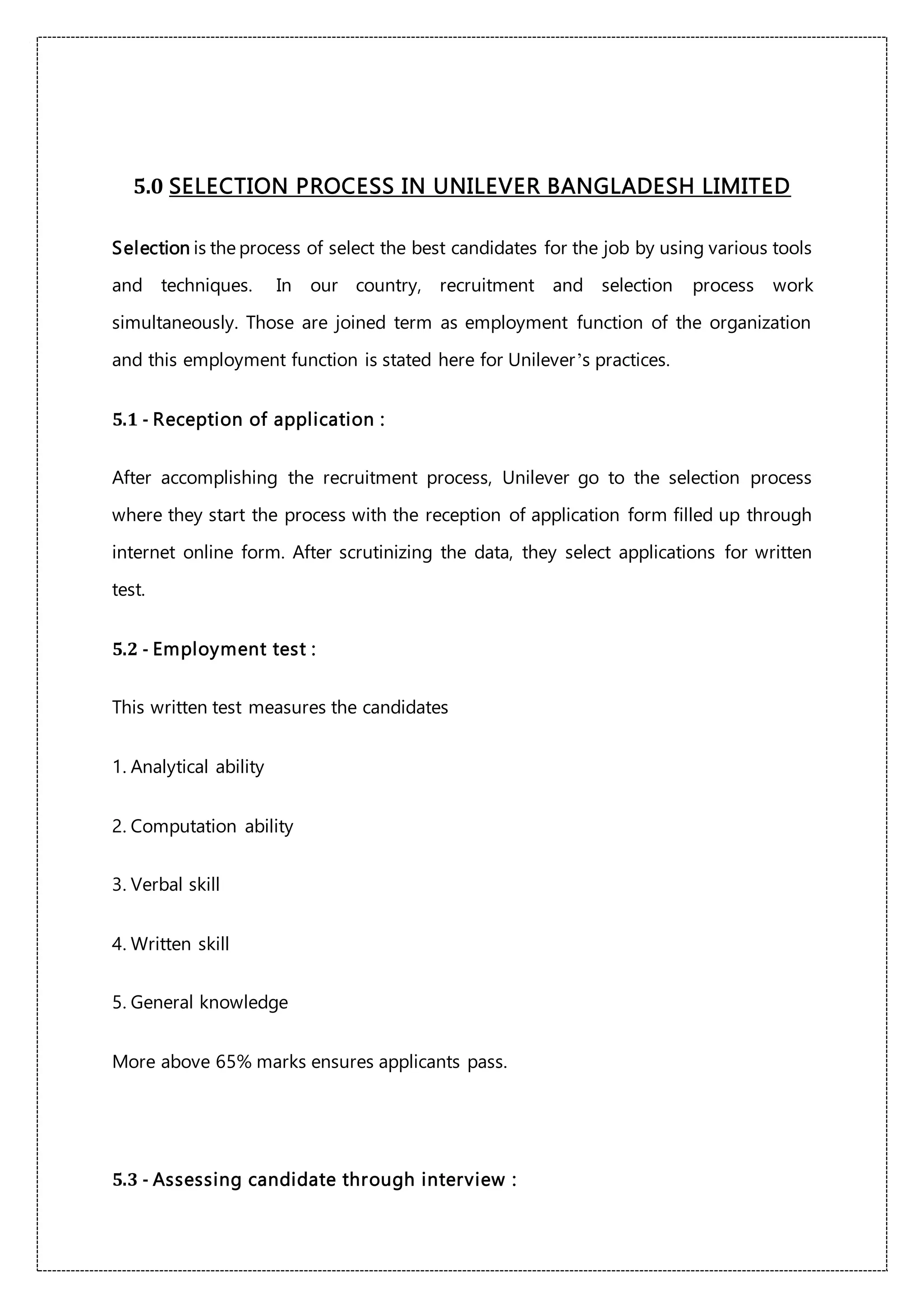 5.0 SELECTION PROCESS IN UNILEVER BANGLADESH LIMITED
Selection is the process of select the best candidates for the job by using various tools
and techniques. In our country, recruitment and selection process work
simultaneously. Those are joined term as employment function of the organization
and this employment function is stated here for Unilever’s practices.
5.1 - Reception of application :
After accomplishing the recruitment process, Unilever go to the selection process
where they start the process with the reception of application form filled up through
internet online form. After scrutinizing the data, they select applications for written
test.
5.2 - Employment test :
This written test measures the candidates
1. Analytical ability
2. Computation ability
3. Verbal skill
4. Written skill
5. General knowledge
More above 65% marks ensures applicants pass.
5.3 - Assessing candidate through interview :
 