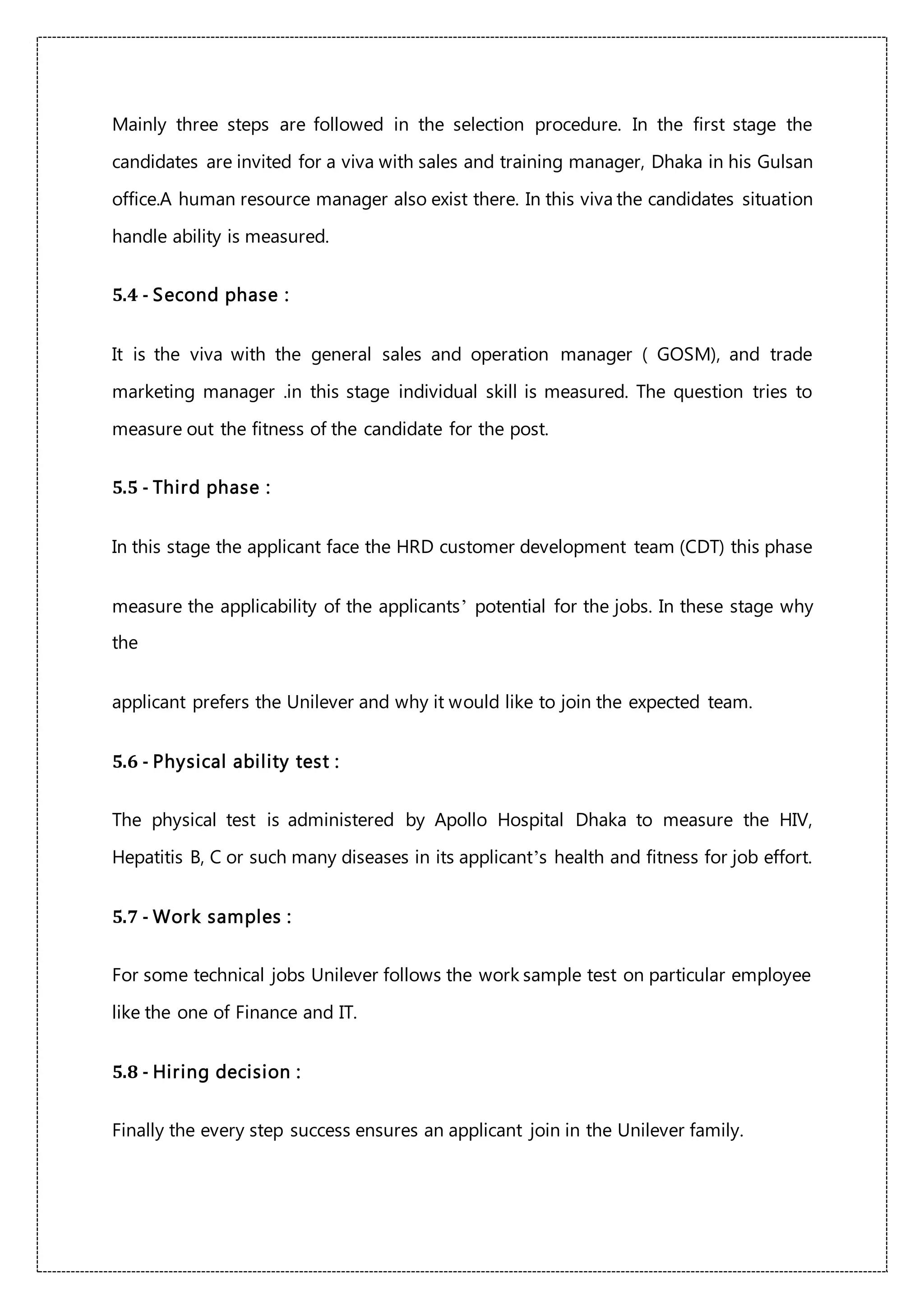 Mainly three steps are followed in the selection procedure. In the first stage the
candidates are invited for a viva with sales and training manager, Dhaka in his Gulsan
office.A human resource manager also exist there. In this viva the candidates situation
handle ability is measured.
5.4 - Second phase :
It is the viva with the general sales and operation manager ( GOSM), and trade
marketing manager .in this stage individual skill is measured. The question tries to
measure out the fitness of the candidate for the post.
5.5 - Third phase :
In this stage the applicant face the HRD customer development team (CDT) this phase
measure the applicability of the applicants’ potential for the jobs. In these stage why
the
applicant prefers the Unilever and why it would like to join the expected team.
5.6 - Physical ability test :
The physical test is administered by Apollo Hospital Dhaka to measure the HIV,
Hepatitis B, C or such many diseases in its applicant’s health and fitness for job effort.
5.7 - Work samples :
For some technical jobs Unilever follows the work sample test on particular employee
like the one of Finance and IT.
5.8 - Hiring decision :
Finally the every step success ensures an applicant join in the Unilever family.
 