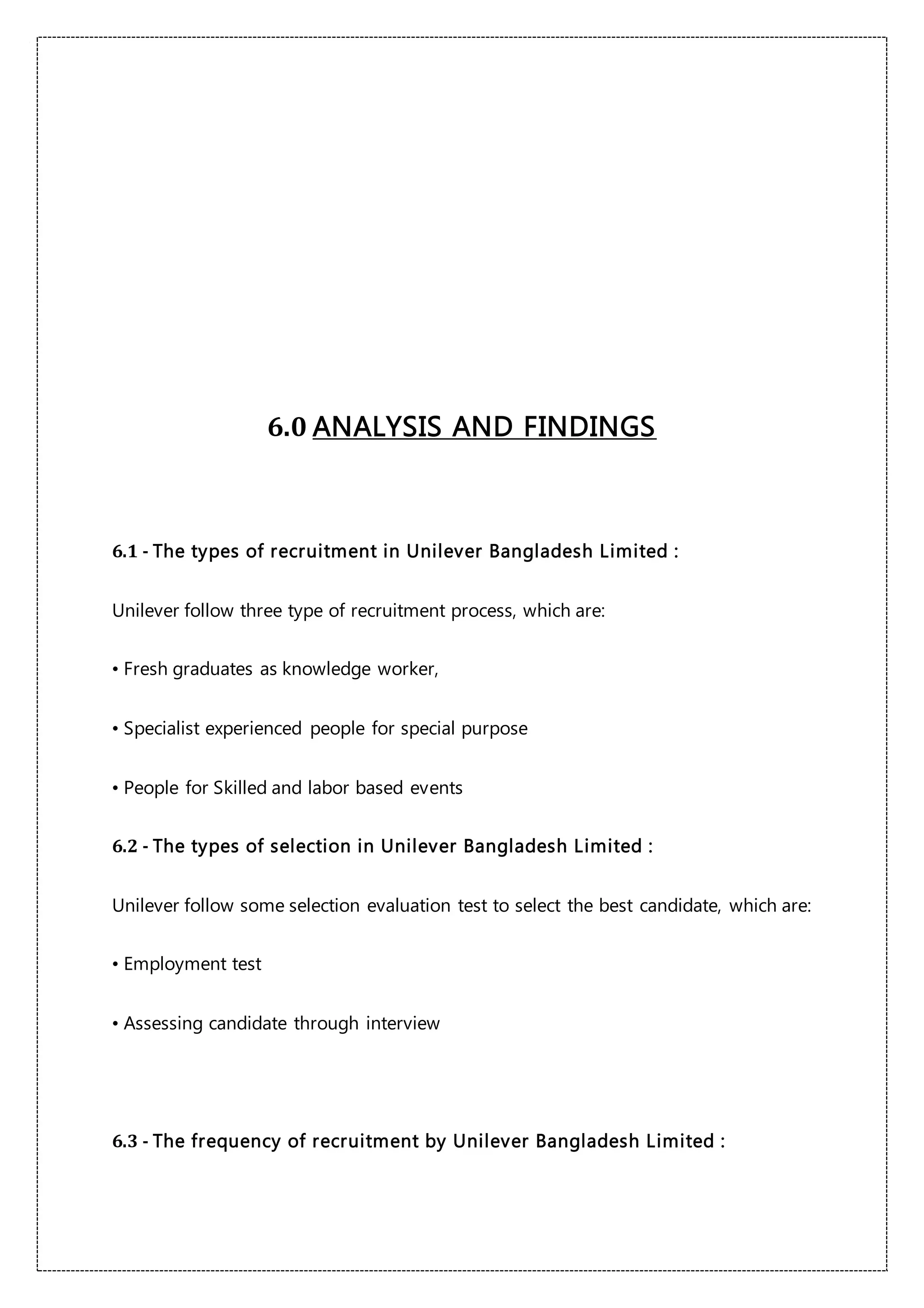 6.0 ANALYSIS AND FINDINGS
6.1 - The types of recruitment in Unilever Bangladesh Limited :
Unilever follow three type of recruitment process, which are:
• Fresh graduates as knowledge worker,
• Specialist experienced people for special purpose
• People for Skilled and labor based events
6.2 - The types of selection in Unilever Bangladesh Limited :
Unilever follow some selection evaluation test to select the best candidate, which are:
• Employment test
• Assessing candidate through interview
6.3 - The frequency of recruitment by Unilever Bangladesh Limited :
 