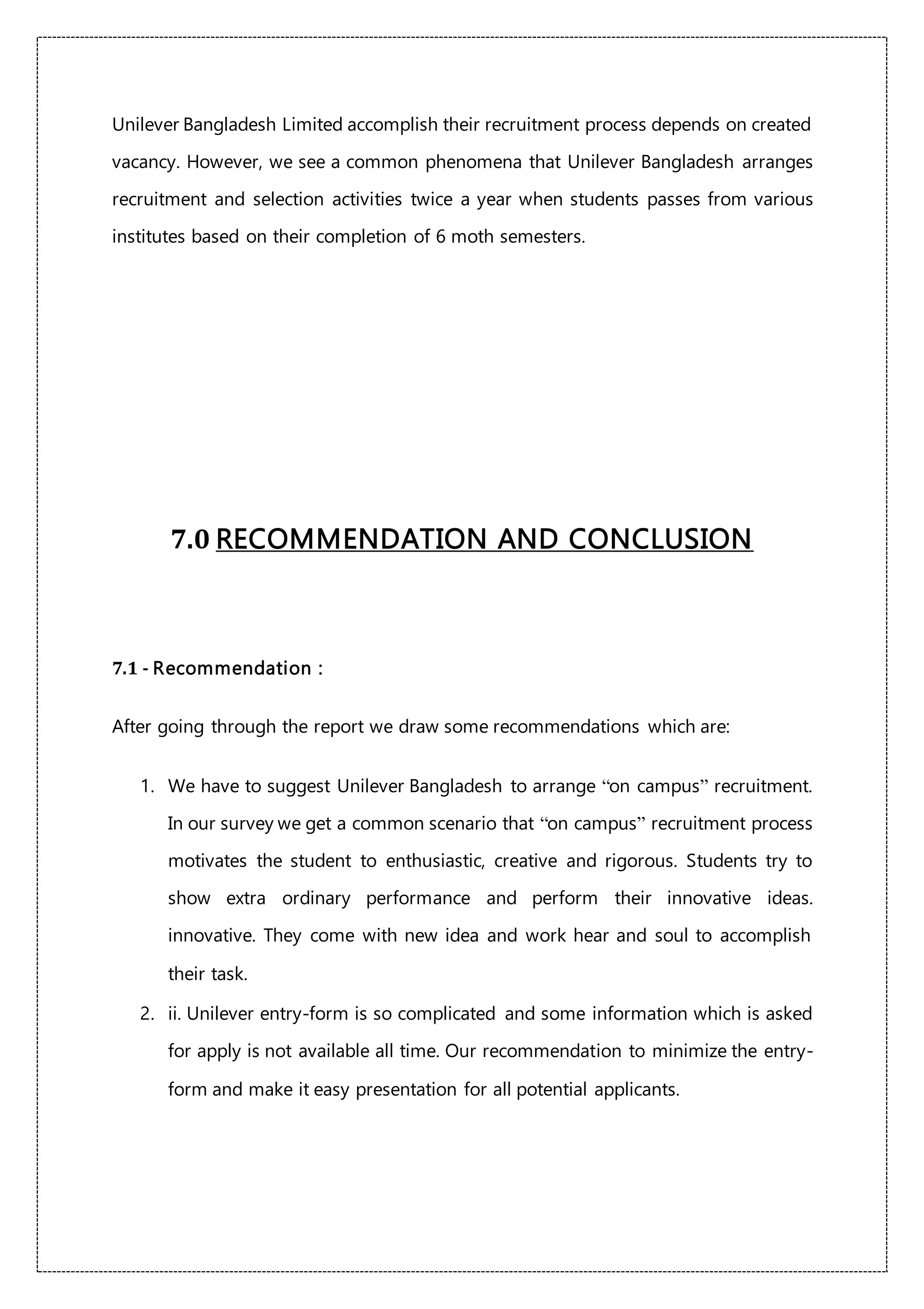 Unilever Bangladesh Limited accomplish their recruitment process depends on created
vacancy. However, we see a common phenomena that Unilever Bangladesh arranges
recruitment and selection activities twice a year when students passes from various
institutes based on their completion of 6 moth semesters.
7.0 RECOMMENDATION AND CONCLUSION
7.1 - Recommendation :
After going through the report we draw some recommendations which are:
1. We have to suggest Unilever Bangladesh to arrange “on campus” recruitment.
In our survey we get a common scenario that “on campus” recruitment process
motivates the student to enthusiastic, creative and rigorous. Students try to
show extra ordinary performance and perform their innovative ideas.
innovative. They come with new idea and work hear and soul to accomplish
their task.
2. ii. Unilever entry-form is so complicated and some information which is asked
for apply is not available all time. Our recommendation to minimize the entry-
form and make it easy presentation for all potential applicants.
 