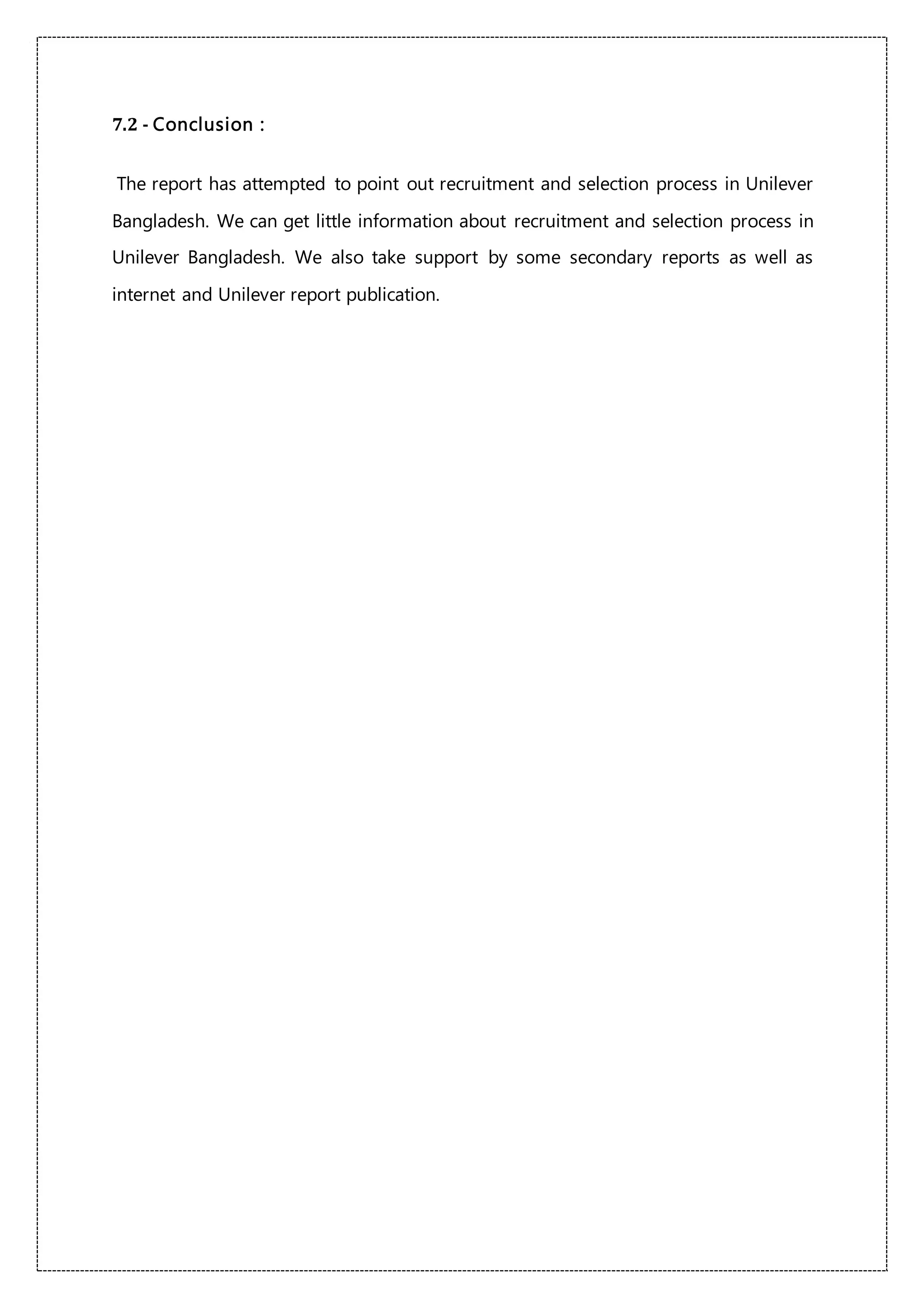 7.2 - Conclusion :
The report has attempted to point out recruitment and selection process in Unilever
Bangladesh. We can get little information about recruitment and selection process in
Unilever Bangladesh. We also take support by some secondary reports as well as
internet and Unilever report publication.
 