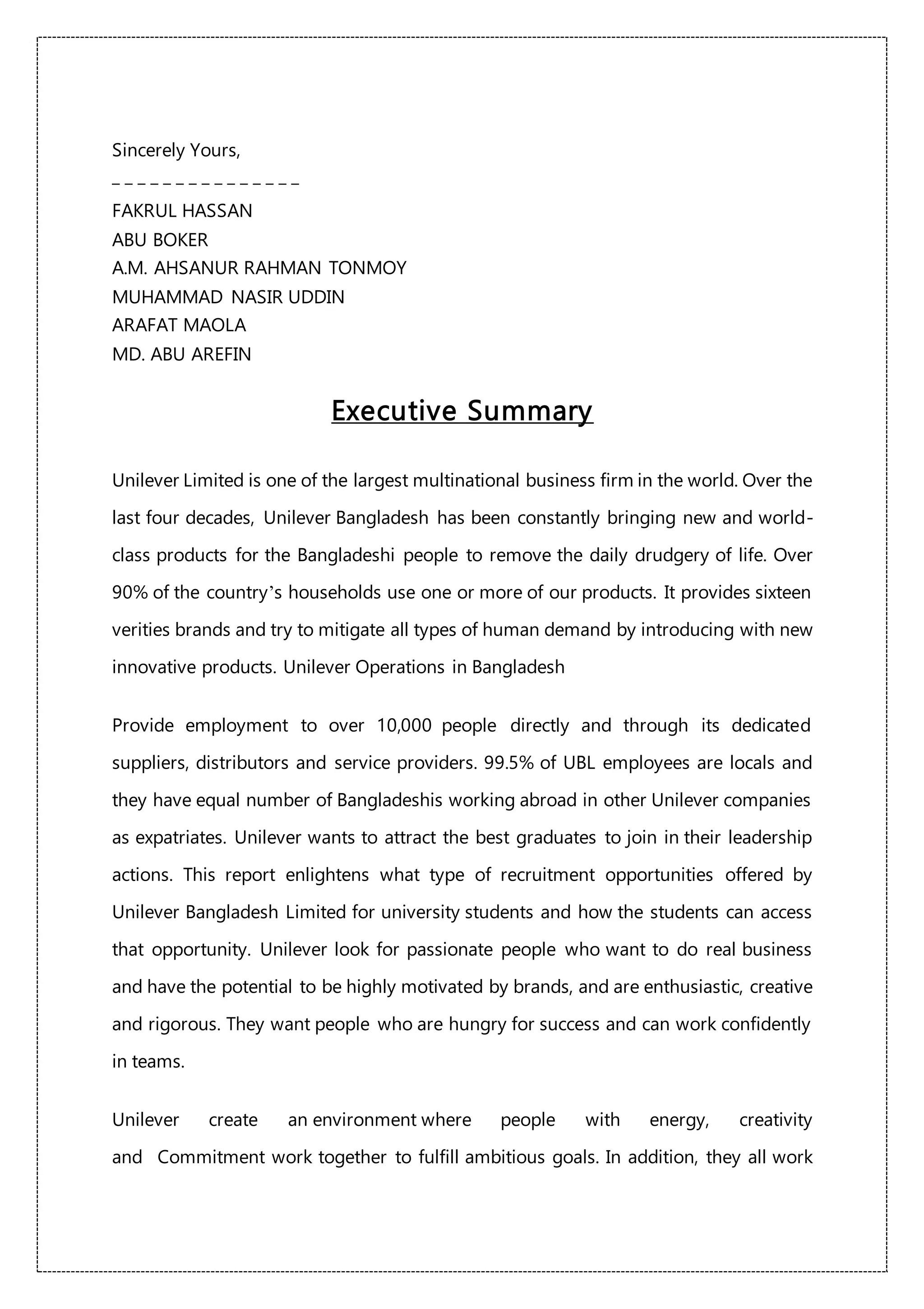 Sincerely Yours,
_ _ _ _ _ _ _ _ _ _ _ _ _ _ _
FAKRUL HASSAN
ABU BOKER
A.M. AHSANUR RAHMAN TONMOY
MUHAMMAD NASIR UDDIN
ARAFAT MAOLA
MD. ABU AREFIN
Executive Summary
Unilever Limited is one of the largest multinational business firm in the world. Over the
last four decades, Unilever Bangladesh has been constantly bringing new and world-
class products for the Bangladeshi people to remove the daily drudgery of life. Over
90% of the country’s households use one or more of our products. It provides sixteen
verities brands and try to mitigate all types of human demand by introducing with new
innovative products. Unilever Operations in Bangladesh
Provide employment to over 10,000 people directly and through its dedicated
suppliers, distributors and service providers. 99.5% of UBL employees are locals and
they have equal number of Bangladeshis working abroad in other Unilever companies
as expatriates. Unilever wants to attract the best graduates to join in their leadership
actions. This report enlightens what type of recruitment opportunities offered by
Unilever Bangladesh Limited for university students and how the students can access
that opportunity. Unilever look for passionate people who want to do real business
and have the potential to be highly motivated by brands, and are enthusiastic, creative
and rigorous. They want people who are hungry for success and can work confidently
in teams.
Unilever create an environment where people with energy, creativity
and Commitment work together to fulfill ambitious goals. In addition, they all work
 