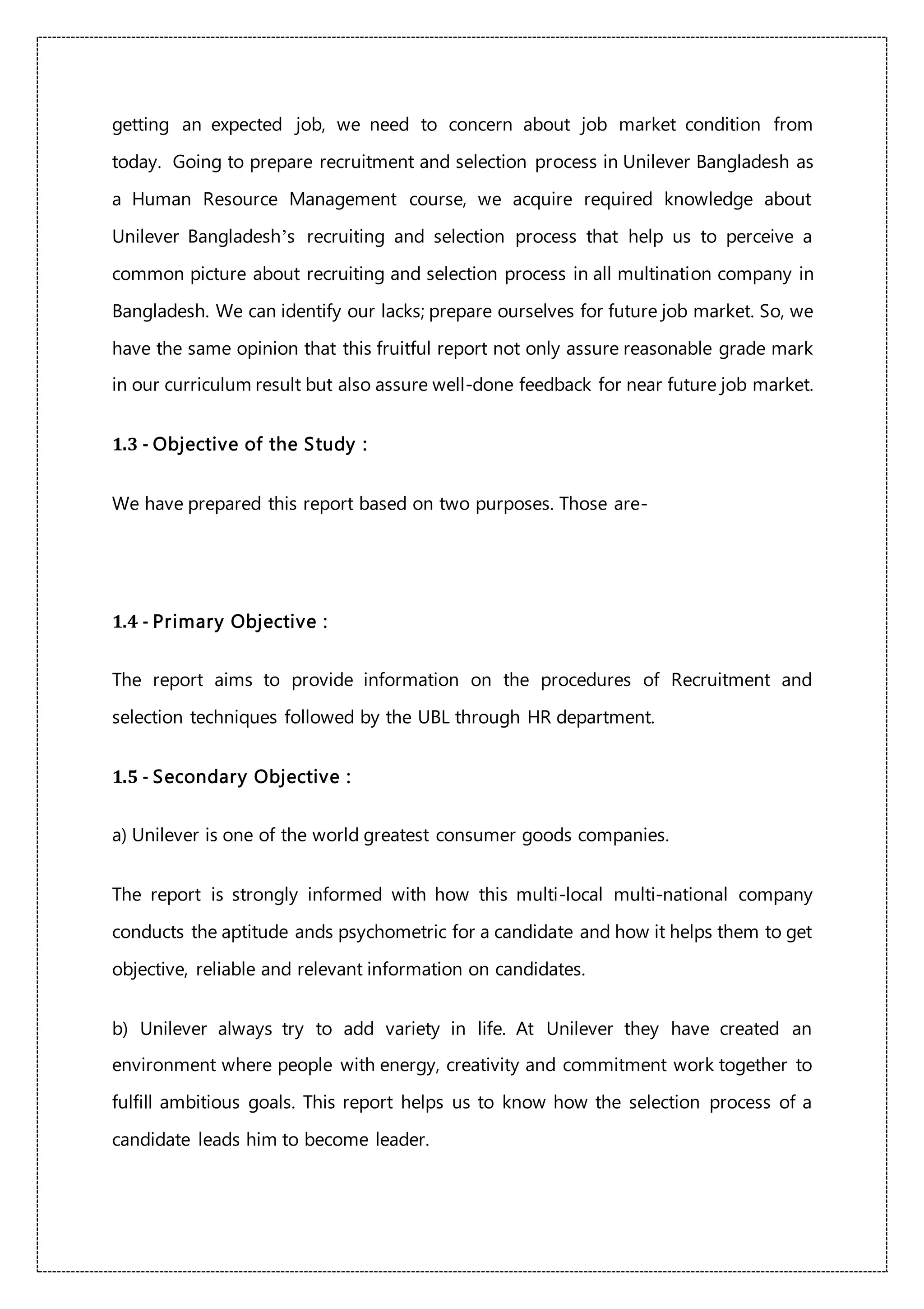 getting an expected job, we need to concern about job market condition from
today. Going to prepare recruitment and selection process in Unilever Bangladesh as
a Human Resource Management course, we acquire required knowledge about
Unilever Bangladesh’s recruiting and selection process that help us to perceive a
common picture about recruiting and selection process in all multination company in
Bangladesh. We can identify our lacks; prepare ourselves for future job market. So, we
have the same opinion that this fruitful report not only assure reasonable grade mark
in our curriculum result but also assure well-done feedback for near future job market.
1.3 - Objective of the Study :
We have prepared this report based on two purposes. Those are-
1.4 - Primary Objective :
The report aims to provide information on the procedures of Recruitment and
selection techniques followed by the UBL through HR department.
1.5 - Secondary Objective :
a) Unilever is one of the world greatest consumer goods companies.
The report is strongly informed with how this multi-local multi-national company
conducts the aptitude ands psychometric for a candidate and how it helps them to get
objective, reliable and relevant information on candidates.
b) Unilever always try to add variety in life. At Unilever they have created an
environment where people with energy, creativity and commitment work together to
fulfill ambitious goals. This report helps us to know how the selection process of a
candidate leads him to become leader.
 