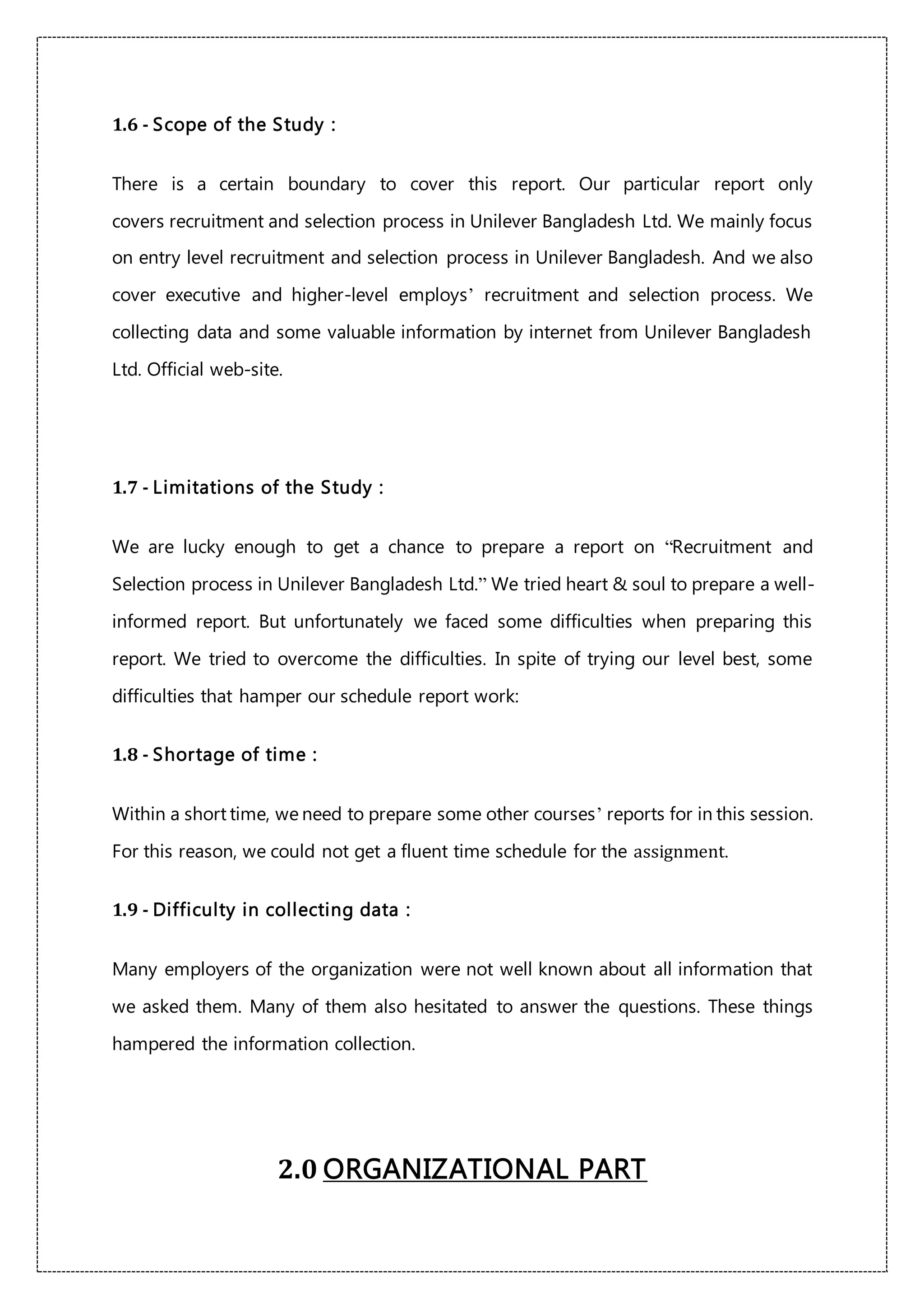 1.6 - Scope of the Study :
There is a certain boundary to cover this report. Our particular report only
covers recruitment and selection process in Unilever Bangladesh Ltd. We mainly focus
on entry level recruitment and selection process in Unilever Bangladesh. And we also
cover executive and higher-level employs’ recruitment and selection process. We
collecting data and some valuable information by internet from Unilever Bangladesh
Ltd. Official web-site.
1.7 - Limitations of the Study :
We are lucky enough to get a chance to prepare a report on “Recruitment and
Selection process in Unilever Bangladesh Ltd.” We tried heart & soul to prepare a well-
informed report. But unfortunately we faced some difficulties when preparing this
report. We tried to overcome the difficulties. In spite of trying our level best, some
difficulties that hamper our schedule report work:
1.8 - Shortage of time :
Within a short time, we need to prepare some other courses’ reports for in this session.
For this reason, we could not get a fluent time schedule for the assignment.
1.9 - Difficulty in collecting data :
Many employers of the organization were not well known about all information that
we asked them. Many of them also hesitated to answer the questions. These things
hampered the information collection.
2.0 ORGANIZATIONAL PART
 