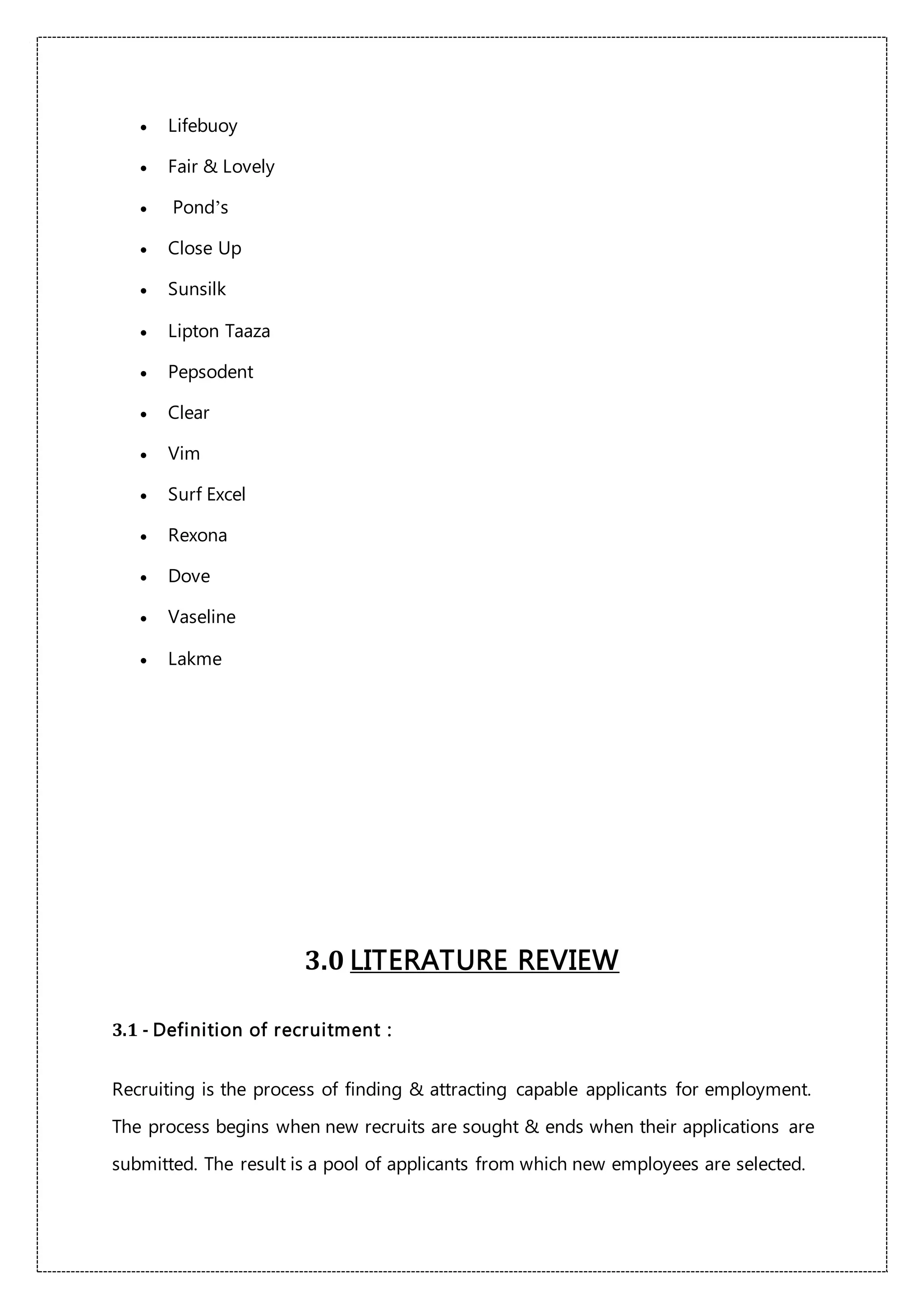  Lifebuoy
 Fair & Lovely
 Pond’s
 Close Up
 Sunsilk
 Lipton Taaza
 Pepsodent
 Clear
 Vim
 Surf Excel
 Rexona
 Dove
 Vaseline
 Lakme
3.0 LITERATURE REVIEW
3.1 - Definition of recruitment :
Recruiting is the process of finding & attracting capable applicants for employment.
The process begins when new recruits are sought & ends when their applications are
submitted. The result is a pool of applicants from which new employees are selected.
 