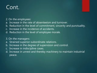 Cont.
2. On the employees:
a. Increase in the rate of absenteeism and turnover.
b. Reduction in the level of commitment, sincerity and punctuality.
c. Increase in the incidence of accidents.
d. Reduction in the level of employee morale.
3. On the managers:
a. Strained superior-subordinate relations.
b. Increase in the degree of supervision and control.
c. Increase in indiscipline cases.
d. Increase in unrest and thereby machinery to maintain industrial
peace.
 