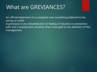 What are GREVIANCES?
An official statement of a complaint over something believed to be
wrong or unfair.
A grievance is any dissatisfaction or feeling of injustice in connection
with one’s employment situation that is brought to the attention of the
management.
 