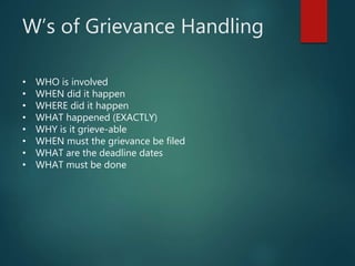 W’s of Grievance Handling
• WHO is involved
• WHEN did it happen
• WHERE did it happen
• WHAT happened (EXACTLY)
• WHY is it grieve-able
• WHEN must the grievance be filed
• WHAT are the deadline dates
• WHAT must be done
 