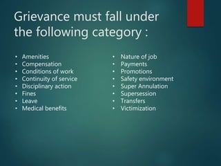 Grievance must fall under
the following category :
• Amenities
• Compensation
• Conditions of work
• Continuity of service
• Disciplinary action
• Fines
• Leave
• Medical benefits
• Nature of job
• Payments
• Promotions
• Safety environment
• Super Annulation
• Supersession
• Transfers
• Victimization
 