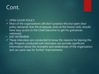 Cont.
• OPEN DOOR POLICY
 Most of the organizations still don’t practice this but open door
policy demands that the employee, even at the lowest rank, should
have easy access to the Chief Executive to get his grievances
redressed.
• EXIT INTERVIEW
 These interviews are conducted to know the reasons for leaving the
job. Properly conducted exit interviews can provide significant
information about the strengths and weaknesses of the organization
and can pave way for further improvements.
 