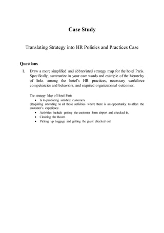 Case Study
Translating Strategy into HR Policies and Practices Case
Questions
I. Draw a more simplified and abbreviated strategy map for the hotel Paris.
Specifically, summarize in your own words and example of the hierarchy
of links among the hotel’s HR practices, necessary workforce
competencies and behaviors, and required organizational outcomes.
The strategy Map of Hotel Paris
 Is to producing satisfied customers
(Requiring attending to all those activities where there is an opportunity to affect the
customer’s experience.
 Activities include getting the customer form airport and checked in,
 Cleaning the Room
 Picking up baggage and getting the guest checked out
 