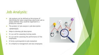Job Analysis:
 Job analysis can be defined as the process of
identifying the tasks comprising a particular job to
assess whether they could be organised in a
productive manner
 The product of job analysis is job description.
ADVANTAGES:
 Helps to develop job description.
 It is an aid for assessing training needs.
 It is an aid for assessing the performance of the
employees.
 It forms a prerequisite to job evaluation
 It is helpful to management and also employees
 