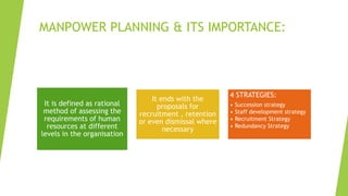 MANPOWER PLANNING & ITS IMPORTANCE:
It is defined as rational
method of assessing the
requirements of human
resources at different
levels in the organisation
It ends with the
proposals for
recruitment , retention
or even dismissal where
necessary
4 STRATEGIES:
• Succession strategy
• Staff development strategy
• Recruitment Strategy
• Redundancy Strategy
 