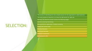 SELECTION:
The process of identifying the most suitable persons for the organisation is called selection.
The main purpose of selection is to chose the right person for right job.
Normally the selection process involves the following stages:
A)Initial screening/shortlisting
B)Comprehensive application /biodata screening
C)Aptitude/written tests
D)Group discussion
E)Personal interview
F)Medical examination
G)Employment offer
 
