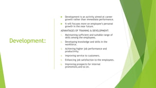 Development:
 Development is an activity aimed at career
growth rather than immediate performance.
 It will focuses more on employee’s personal
growth in the near future.
ADVANTAGES OF TRAINING & DEVELOPMENT:
1. Maintaining sufficient and suitable range of
skills among the employees.
2. Developing knowledge and skills in the
workforce.
3. Achieving higher job performance and
productivity.
4. improving service to customers.
5. Enhancing job satisfaction to the employees.
6. Improving prospects for internal
promotions,and so on.
 