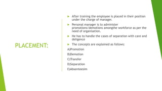 PLACEMENT:
 After training the employee is placed in their position
under the charge of manager.
 Personal manager is to administer
promotions/demotions amongthe workforce as per the
need of organisation.
 He has to handle the cases of separation with care and
deligence
 The concepts are explained as follows:
A)Promotion
B)Demotion
C)Transfer
D)Separation
E)Absenteesim
 