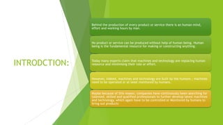 INTRODCTION:
Behind the production of every product or service there is an human mind,
effort and working hours by man.
No product or service can be produced without help of human being. Human
being is the fundamental resource for making or constructing anything.
Today many experts claim that machines and technology are replacing human
resource and minimising their role or effort.
However, indeed, machines and technology are built by the humans ; machines
need to be operated or at least monitored by humans.
Maybe because of this reason, companies have continuously been searching for
talented, skilled and qualified professionals to further develop latest machines
and technology, which again have to be controlled or Monitored by humans to
bring out products
 