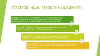 STRATEGIC HUMN RESOUCE MANAGEMENT:
Strategic human resource management is the practice of attracting,
developing, rewarding, and retaining employees for the benefit of
both the employees as individuals and the organization as a whole.
As a result, the goals of a human resource department reflect and
support the goals of the rest of the organization.
Strategic HRM is seen as a partner in organizational success, as
opposed to a necessity for legal compliance or compensation.
Strategic HRM utilizes the talent and opportunity within the human
resources department to make other departments stronger and
more effective
 