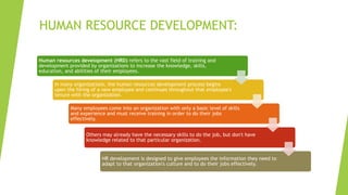 HUMAN RESOURCE DEVELOPMENT:
Human resources development (HRD) refers to the vast field of training and
development provided by organizations to increase the knowledge, skills,
education, and abilities of their employees.
In many organizations, the human resources development process begins
upon the hiring of a new employee and continues throughout that employee's
tenure with the organization.
Many employees come into an organization with only a basic level of skills
and experience and must receive training in order to do their jobs
effectively.
Others may already have the necessary skills to do the job, but don't have
knowledge related to that particular organization.
HR development is designed to give employees the information they need to
adapt to that organization's culture and to do their jobs effectively.
 