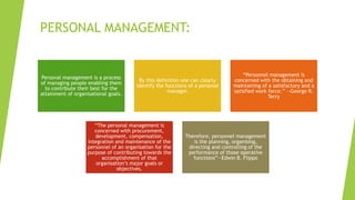 PERSONAL MANAGEMENT:
Personal management is a process
of managing people enabling them
to contribute their best for the
attainment of organisational goals.
By this definition one can clearly
identify the functions of a personal
manager.
“Personnel management is
concerned with the obtaining and
maintaining of a satisfactory and a
satisfied work force.” —George R.
Terry
“The personal management is
concerned with procurement,
development, compensation,
integration and maintenance of the
personnel of an organisation for the
purpose of contributing towards the
accomplishment of that
organisation’s major goals or
objectives.
Therefore, personnel management
is the planning, organising,
directing and controlling of the
performance of those operative
functions”—Edwin B. Flippo
 