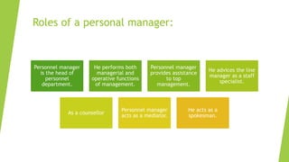 Roles of a personal manager:
Personnel manager
is the head of
personnel
department.
He performs both
managerial and
operative functions
of management.
Personnel manager
provides assistance
to top
management.
He advices the line
manager as a staff
specialist.
As a counsellor
Personnel manager
acts as a mediator.
He acts as a
spokesman.
 