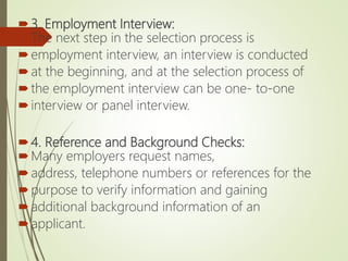 3. Employment Interview:
The next step in the selection process is
employment interview, an interview is conducted
at the beginning, and at the selection process of
the employment interview can be one- to-one
interview or panel interview.
4. Reference and Background Checks:
Many employers request names,
address, telephone numbers or references for the
purpose to verify information and gaining
additional background information of an
applicant.
 