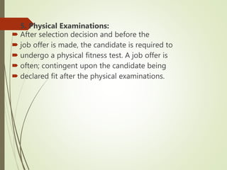  5. Physical Examinations:
 After selection decision and before the
 job offer is made, the candidate is required to
 undergo a physical fitness test. A job offer is
 often; contingent upon the candidate being
 declared fit after the physical examinations.
 