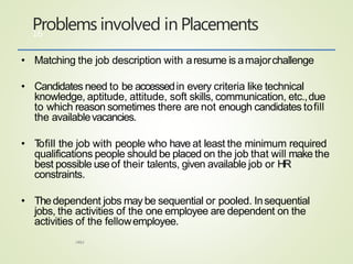 • Matching the job description with aresume is amajorchallenge
• Candidates need to be accessedin every criteria like technical
knowledge, aptitude, attitude, soft skills, communication, etc.,due
to which reason sometimes there are not enough candidates tofill
the availablevacancies.
• Tofill the job with people who have at least the minimum required
qualifications people should be placed on the job that will make the
best possible useof their talents, given available job or HR
constraints.
• Thedependent jobs may be sequential or pooled. Insequential
jobs, the activities of the one employee are dependent on the
activities of the fellowemployee.
Problems involved in Placements
HRM
16
 
